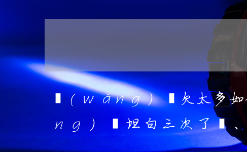網(wǎng)貸欠太多如何坦白(網(wǎng)貸坦白三次了、現(xiàn)在又欠了該怎么辦)